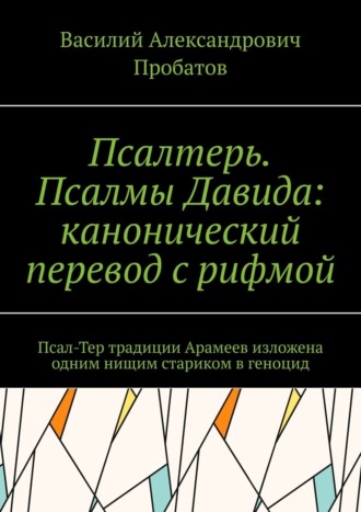 Василий Александрович Пробатов. Псалтерь. Псалмы Давида: канонический перевод с рифмой. Псал-Тер традиции Арамеев изложена одним нищим стариком в геноцид