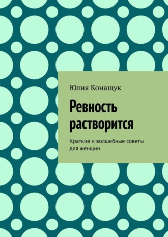 Юлия Конащук. Ревность растворится. Краткие и волшебные советы для женщин