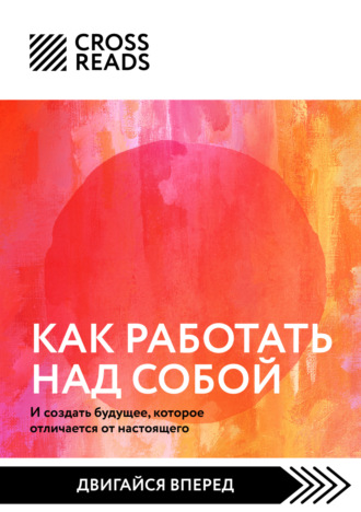 Коллектив авторов. Саммари книги «Как работать над собой. И создать будущее, которое отличается от настоящего»