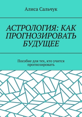 Алиса Сальчук. Астрология: как прогнозировать будущее. Пособие для тех, кто учится прогнозировать