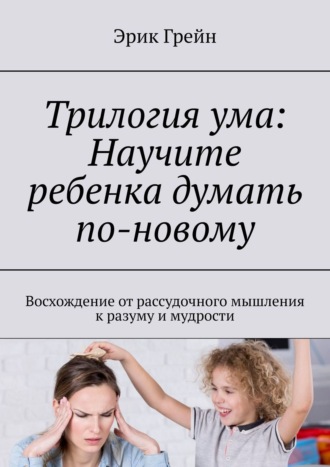 Обложка книги «Трилогия ума: Научите ребенка думать по-новому. Восхождение от рассудочного мышления к разуму и мудрости»
