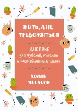 Холли Чисхолм. Жить, а не тревожиться. Дневник для чувств, мыслей и поставленных целей