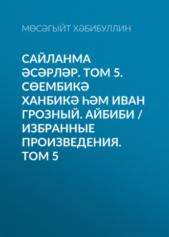 Обложка книги «Сайланма әсәрләр. Том 5. Сөембикә ханбикә һәм Иван Грозный. Айбиби / Избранные произведения. Том 5»
