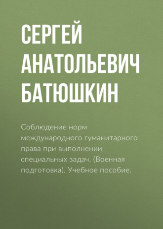 Сергей Анатольевич Батюшкин. Соблюдение норм международного гуманитарного права при выполнении специальных задач. (Адъюнктура, Аспирантура, Бакалавриат, Магистратура, Специалитет). Учебное пособие.