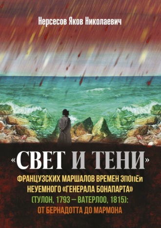 Яков Николаевич Нерсесов. «Свет и Тени» французских маршалов времен эпопеи неуемного «генерала Бонапарта» (Тулон, 1793 – Ватерлоо, 1815): от Бернадота до Мармона