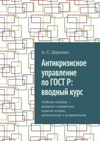 Андрей Сергеевич Царенко. Антикризисное управление по ГОСТ Р: вводный курс. Учебное пособие ― дайджест-справочник: издание второе, дополненное и исправленное