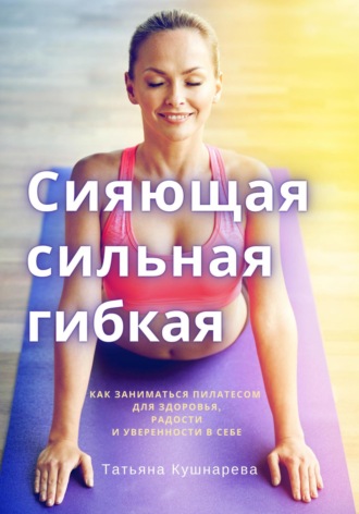 Обложка книги «Сияющая, сильная, гибкая. Как заниматься пилатесом для здоровья, радости и уверенности в себе»