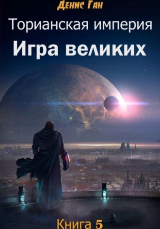 Денис Ган. Торианская империя. Книга 5. Игра великих