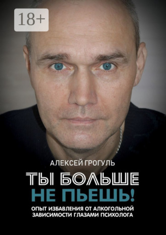 Алексей Грогуль. Ты больше не пьешь! Опыт избавления от алкогольной зависимости глазами психолога