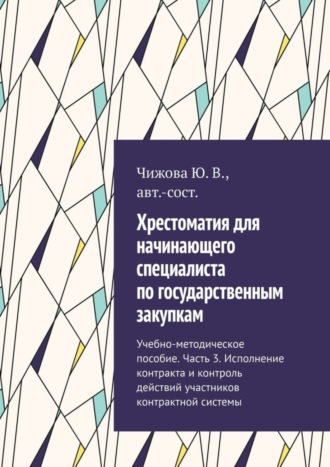 Ю. В. Чижова. Хрестоматия для начинающего специалиста по государственным закупкам. Учебно-методическое пособие. Часть 3. Исполнение контракта и контроль действий участников контрактной системы