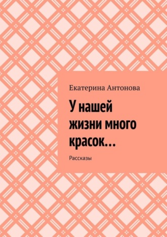 Екатерина Антонова. У нашей жизни много красок… Рассказы