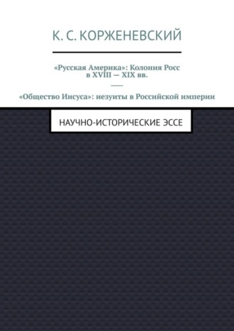 Константин Сергеевич Корженевский. «Русская Америка»: Колония Росс в XVIII – XIX вв. «Общество Иисуса»: иезуиты в Российской империи. Научно-исторические эссе