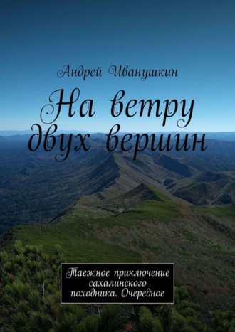 Андрей Иванушкин. На ветру двух вершин. Таежное приключение сахалинского походника. Очередное