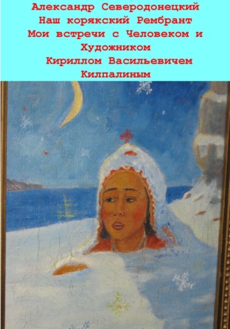 Александр Северодонецкий. Наш корякский Рембрандт. Мои встречи с человеком и художником Кириллом Васильевичем Килпалиным и мои мимолетние беседы с ним. Эссе о Человеке и его Времени, о себе и нашем с ним Пространстве