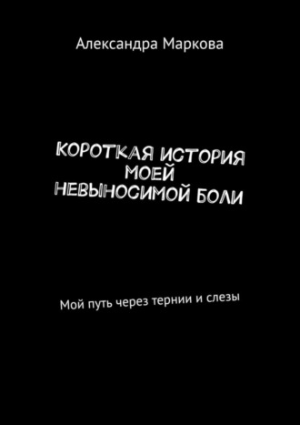 Александра Маркова. Короткая история моей невыносимой боли. Мой путь через тернии и слезы