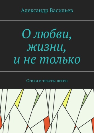 Александр Леонидович Васильев. О любви, жизни, и не только. Стихи и тексты песен