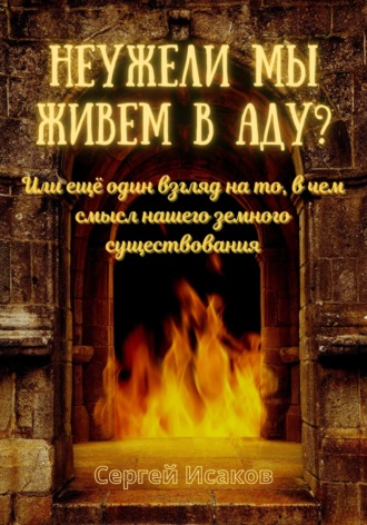 Сергей Исаков. Неужели мы живем в аду? Или ещё один взгляд на то, в чем смысл нашего земного существования