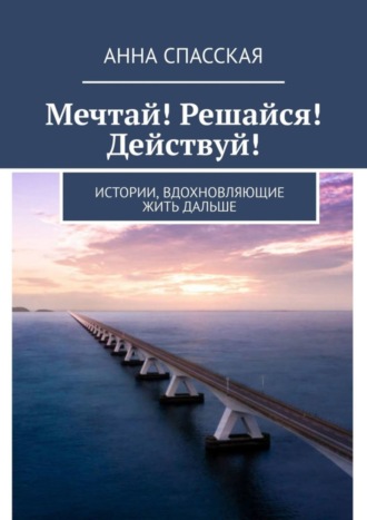 Анна Спасская. Мечтай! Решайся! Действуй! Истории, вдохновляющие жить дальше