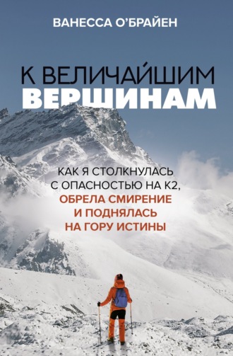 Ванесса О'Брайен. К величайшим вершинам. Как я столкнулась с опасностью на К2, обрела смирение и поднялась на гору истины