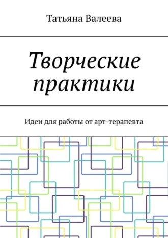 Татьяна Валеева. Творческие практики. Идеи для работы от арт-терапевта