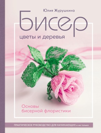 Юлия Журушкина. Бисер. Цветы и деревья. Основы бисерной флористики. Практическое руководство для начинающих и не только