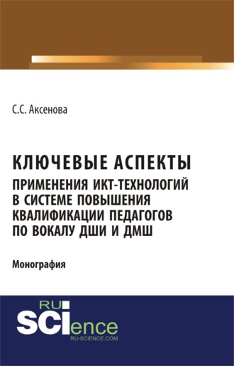 Софья Станиславовна Аксенова. Ключевые аспекты применения ИКТ-технологий в системе повышения квалификации педагогов по вокалу ДШИ и ДМШ. (Аспирантура, Бакалавриат, Магистратура). Монография.