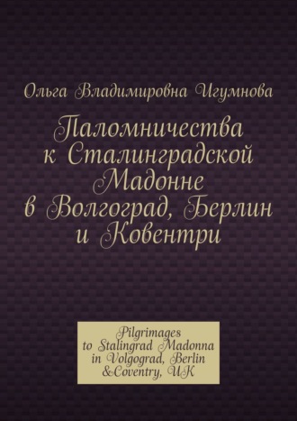Обложка книги «Паломничества к Сталинградской Мадонне в Волгоград, Берлин и Ковентри. Pilgrimages to Stalingrad Madonna in Volgograd, Berlin &Coventry, UK»