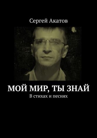 Сергей Акатов. Мой Мир, Ты знай. В стихах и песнях