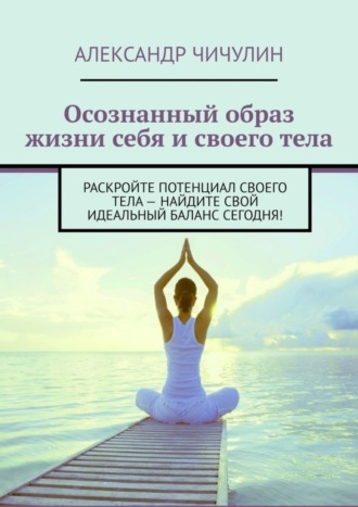 Обложка книги «Осознанный образ жизни себя и своего тела. Раскройте потенциал своего тела – найдите свой идеальный баланс сегодня!»
