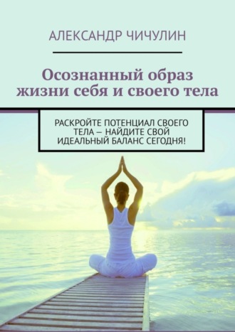 Александр Чичулин. Осознанный образ жизни себя и своего тела. Раскройте потенциал своего тела – найдите свой идеальный баланс сегодня!