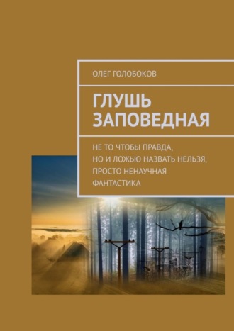 Олег Голобоков. Глушь заповедная. Не то чтобы правда, но и ложью назвать нельзя, просто ненаучная фантастика