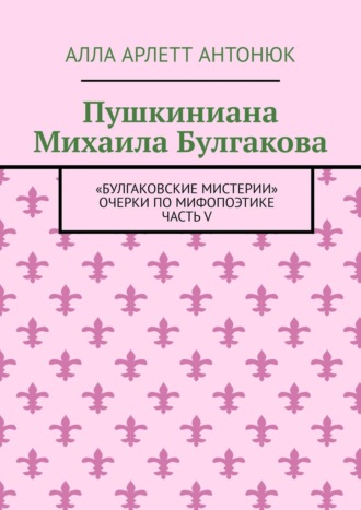 Алла Арлетт Антонюк. Пушкиниана Михаила Булгакова. «Булгаковские мистерии» Очерки по мифопоэтике Часть V