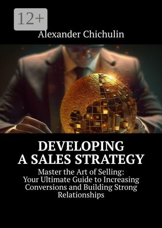 Обложка книги «Developing a Sales Strategy. Master the Art of Selling: Your Ultimate Guide to Increasing Conversions and Building Strong Relationships»