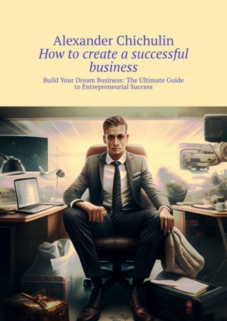 Обложка книги «How to create a successful business. Build Your Dream Business: The Ultimate Guide to Entrepreneurial Success»