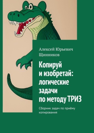 Алексей Юрьевич Щинников. Копируй и изобретай: логические задачи по методу ТРИЗ. Сборник задач по приёму копирования