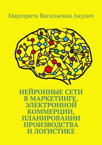 Маргарита Васильевна Акулич. Нейронные сети в маркетинге, электронной коммерции, планировании производства и логистике