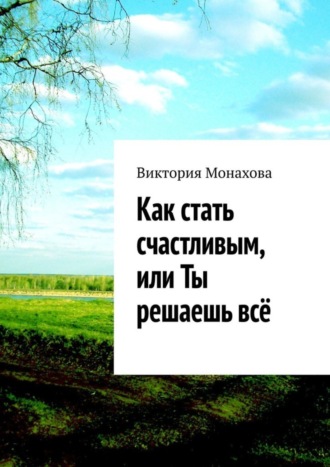 Обложка книги «Как стать счастливым, или Ты решаешь всё»