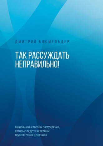 Дмитрий Бокмельдер. Так рассуждать неправильно! Ошибочные способы рассуждения, которые ведут к неверным практическим решениям