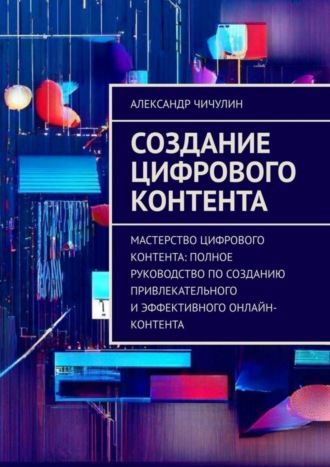 Обложка книги «Создание цифрового контента. Мастерство цифрового контента: полное руководство по созданию привлекательного и эффективного онлайн-контента»