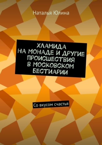 Наталья Юлина. Хламида на Монаде и другие происшествия в Московском бестиарии. Со вкусом счастья