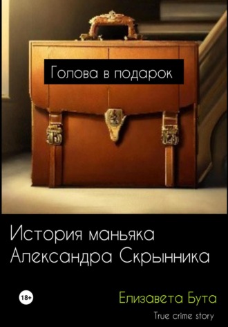 Обложка книги «Голова в подарок. История маньяка Александра Скрынника»