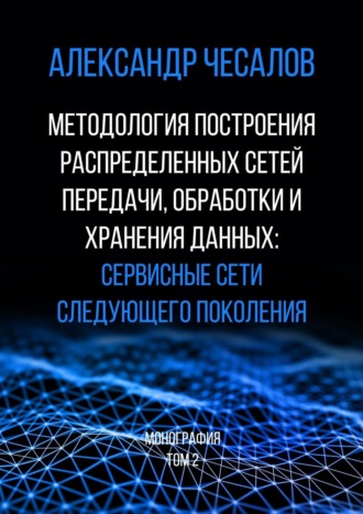 Александр Чесалов. Методология построения распределенных сетей передачи, обработки и хранения данных: сервисные сети следующего поколения. Монография. Том 2