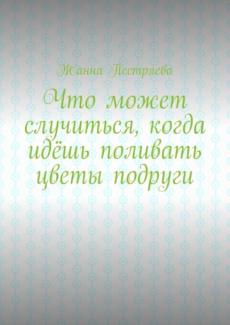 Обложка книги «Что может случиться, когда идёшь поливать цветы подруги»