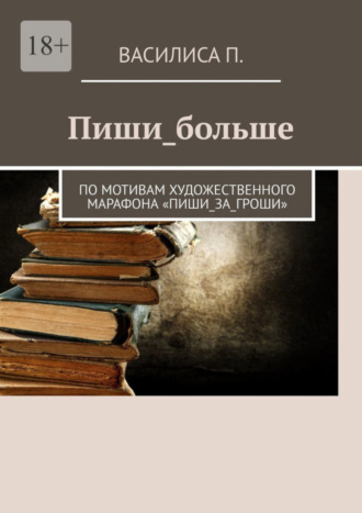 Василиса П.. Пиши_больше. По мотивам художественного марафона «Пиши_за_гроши»