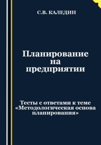 Сергей Каледин. Планирование на предприятии. Тесты с ответами к теме «Методологическая основа планирования»