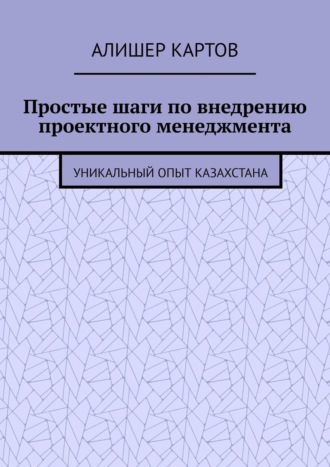 Алишер Ерланович Картов. Простые шаги по внедрению проектного менеджмента. Уникальный опыт Казахстана