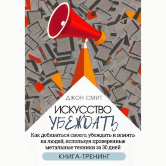 Обложка книги «Искусство убеждать. Как добиваться своего, убеждать и влиять на людей, используя проверенные метальные техники за 30 дней. Книга-тренинг»