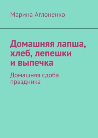 Марина Сергеевна Аглоненко. Домашняя лапша, хлеб, лепешки и выпечка. Домашняя сдоба праздника