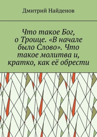Обложка книги «Что такое Бог, о Троице. «В начале было Слово». Что такое молитва и, кратко, как её обрести»
