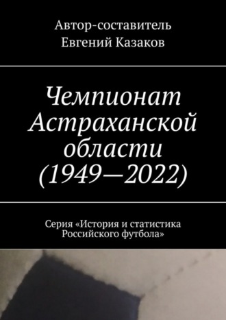 Евгений Казаков. Чемпионат Астраханской области (1949—2022). Серия «История и статистика Российского футбола»